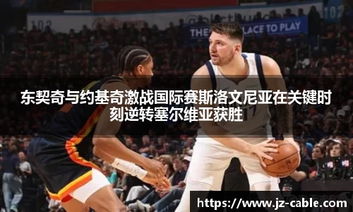 xingkong.com东契奇与约基奇激战国际赛斯洛文尼亚在关键时刻逆转塞尔维亚获胜